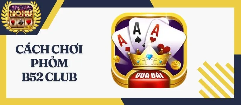Phỏm B52 Club - Cách chơi bài cực chuẩn đến từ chuyên gia